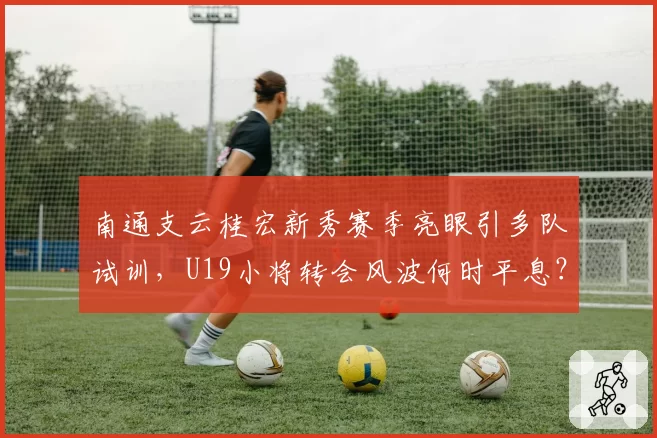 南通支云桂宏新秀赛季亮眼引多队试训，U19小将转会风波何时平息？