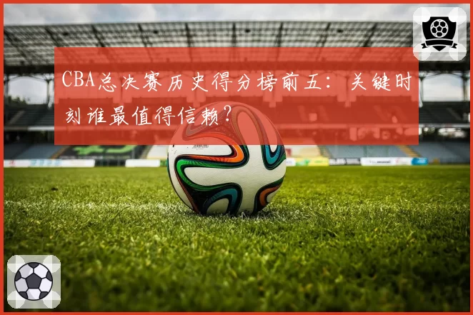 CBA总决赛历史得分榜前五：关键时刻谁最值得信赖？