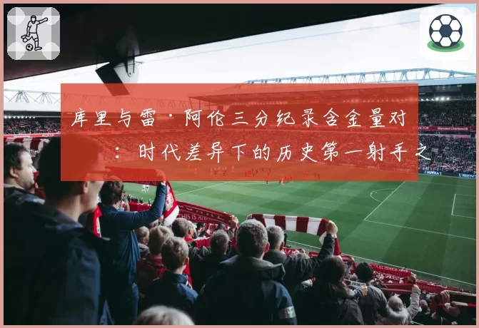 库里与雷·阿伦三分纪录含金量对比：时代差异下的历史第一射手之争