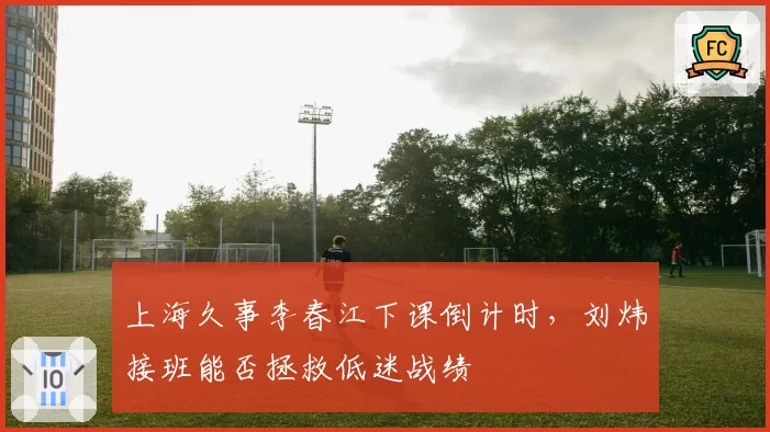 上海久事李春江下课倒计时，刘炜接班能否拯救低迷战绩