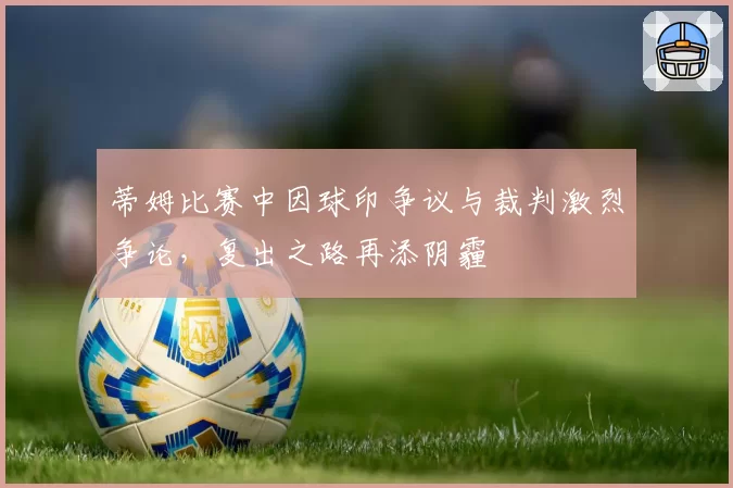 蒂姆比赛中因球印争议与裁判激烈争论,复出之路再添阴霾