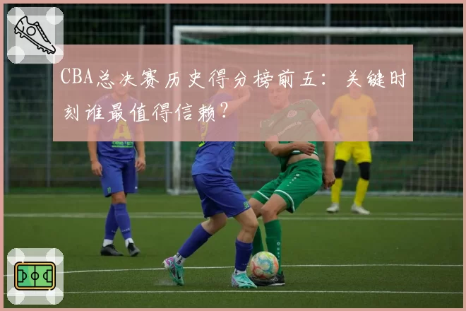 CBA总决赛历史得分榜前五:关键时刻谁最值得信赖?