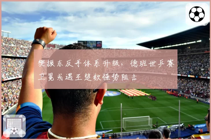樊振东反手体系升级，德班世乒赛卫冕或遇王楚钦强势阻击