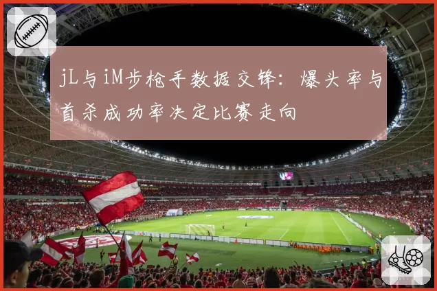 jL与iM步枪手数据交锋:爆头率与首杀成功率决定比赛走向