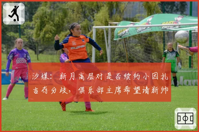 沙媒:新月高层对是否续约小因扎吉存分歧,俱乐部主席希望请新帅