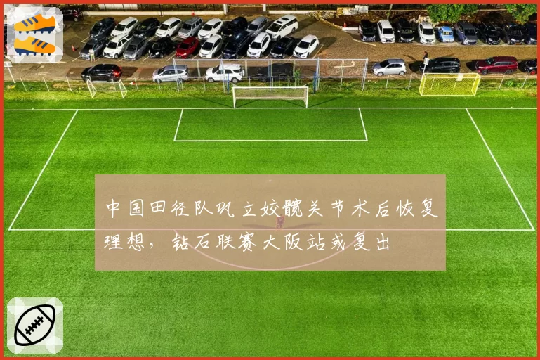 中国田径队巩立姣髋关节术后恢复理想，钻石联赛大阪站或复出