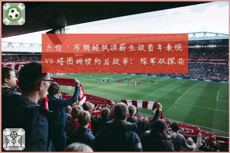 杰伦·布朗超级顶薪生效首年表现 vs 塔图姆续约后效率：绿军双探花薪资与贡献匹配度