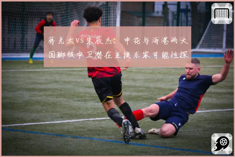 蒋光太vs朱辰杰：申花与海港两大国脚级中卫潜在互换东家可能性探讨
