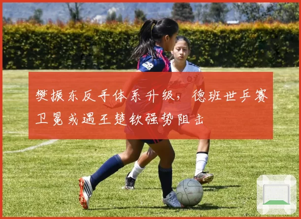 樊振东反手体系升级，德班世乒赛卫冕或遇王楚钦强势阻击