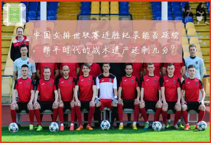 中国女排世联赛连胜纪录能否延续，郎平时代的战术遗产还剩几分？
