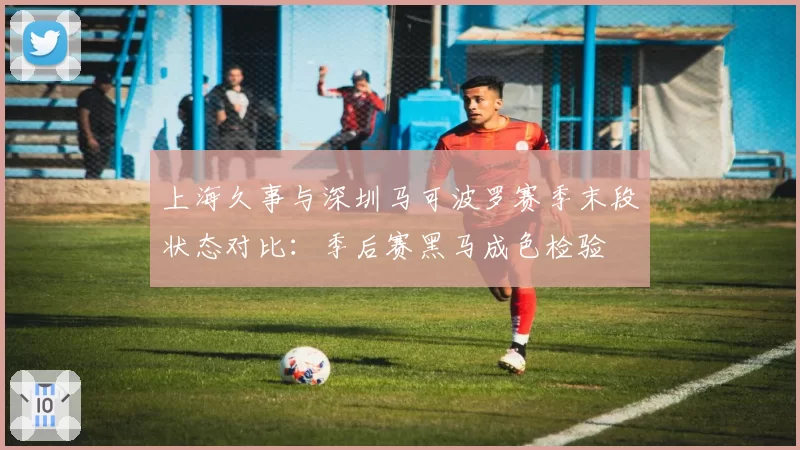 上海久事与深圳马可波罗赛季末段状态对比：季后赛黑马成色检验