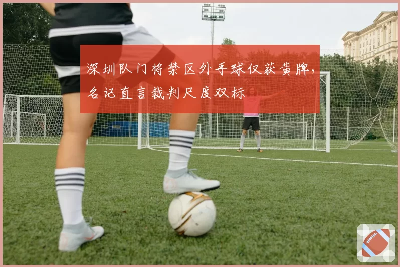 深圳队门将禁区外手球仅获黄牌，名记直言裁判尺度双标