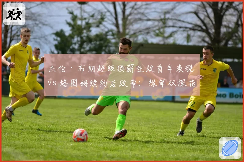 杰伦·布朗超级顶薪生效首年表现 vs 塔图姆续约后效率：绿军双探花薪资与贡献匹配度