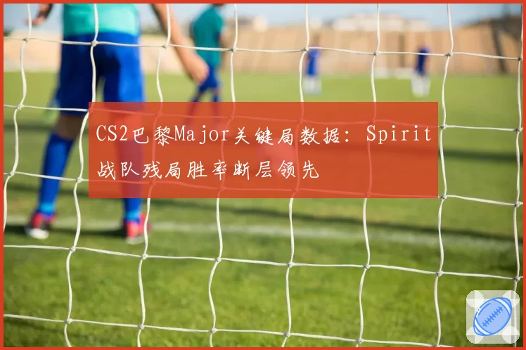 CS2巴黎Major关键局数据：Spirit战队残局胜率断层领先