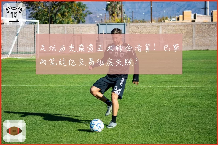 足坛历史最贵五大转会清算！巴萨两笔过亿交易彻底失败？