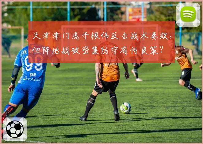 天津津门虎于根伟反击战术奏效,但阵地战破密集防守有何良策?