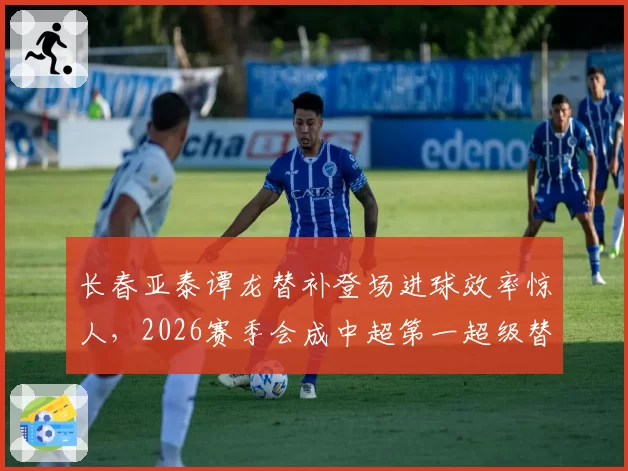 长春亚泰谭龙替补登场进球效率惊人，2026赛季会成中超第一超级替补？