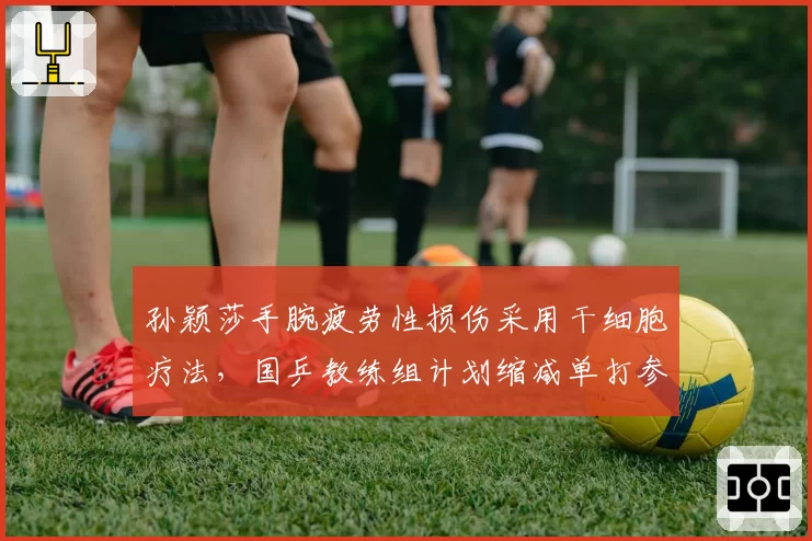 孙颖莎手腕疲劳性损伤采用干细胞疗法，国乒教练组计划缩减单打参赛密度