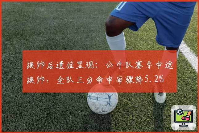 换帅后遗症显现:公牛队赛季中途换帅,全队三分命中率骤降5.2%