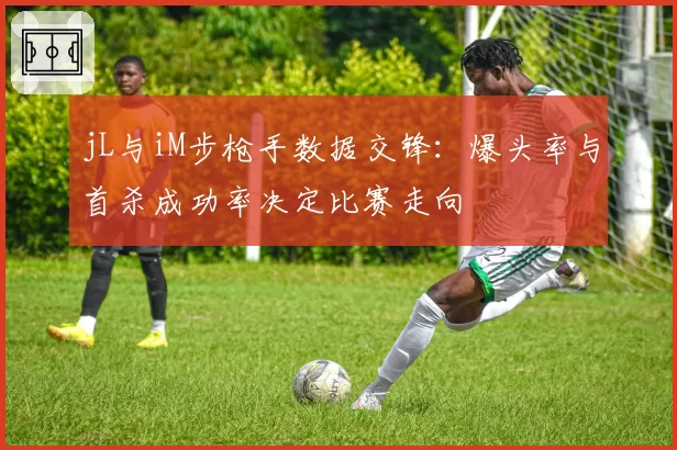 jL与iM步枪手数据交锋:爆头率与首杀成功率决定比赛走向