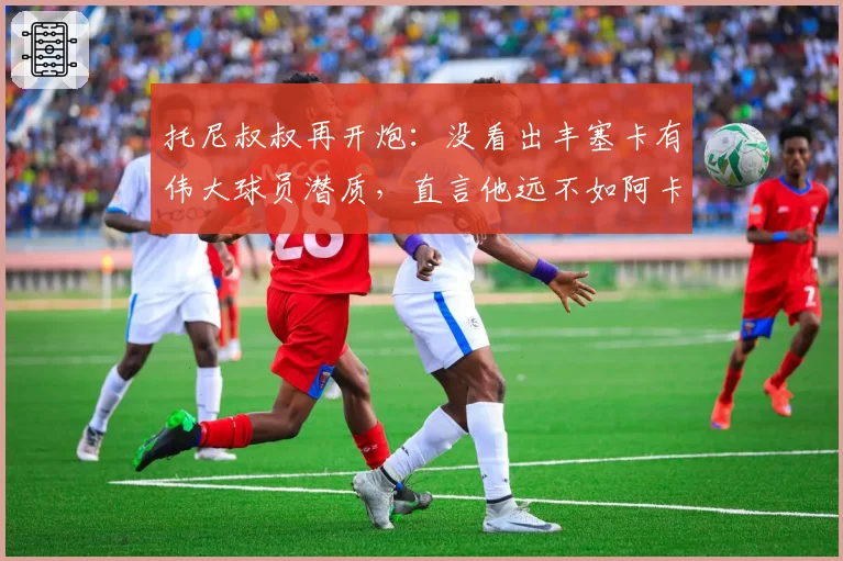 托尼叔叔再开炮:没看出丰塞卡有伟大球员潜质,直言他远不如阿卡