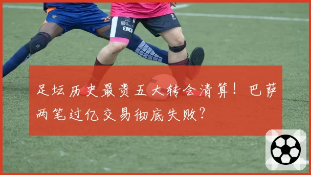 足坛历史最贵五大转会清算！巴萨两笔过亿交易彻底失败？