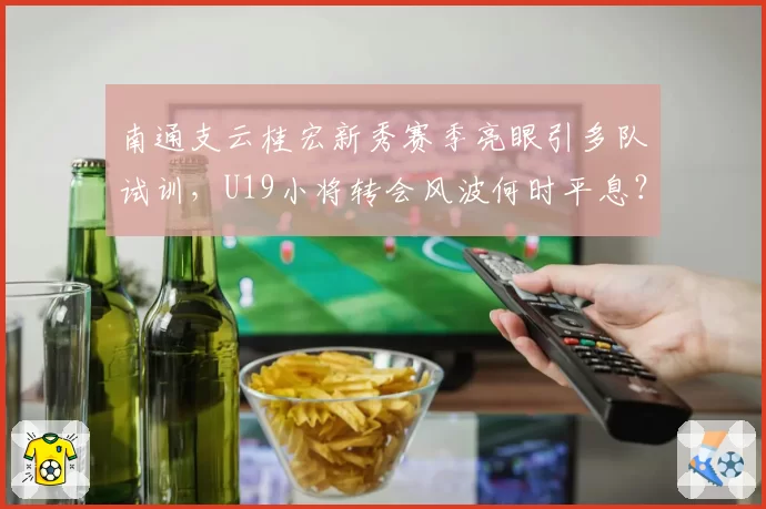 南通支云桂宏新秀赛季亮眼引多队试训，U19小将转会风波何时平息？
