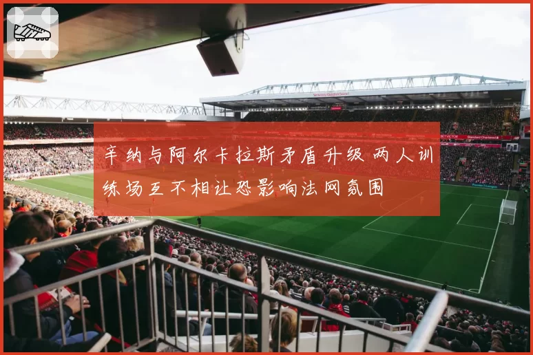 辛纳与阿尔卡拉斯矛盾升级 两人训练场互不相让恐影响法网氛围