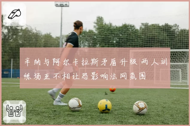 辛纳与阿尔卡拉斯矛盾升级 两人训练场互不相让恐影响法网氛围