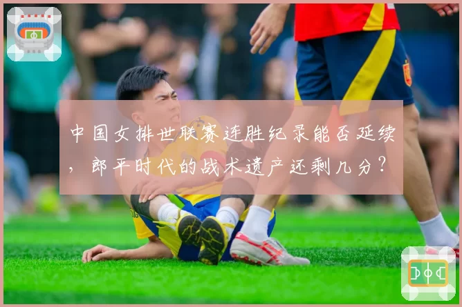 中国女排世联赛连胜纪录能否延续，郎平时代的战术遗产还剩几分？
