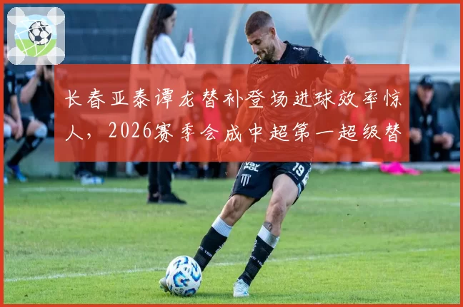 长春亚泰谭龙替补登场进球效率惊人，2026赛季会成中超第一超级替补？