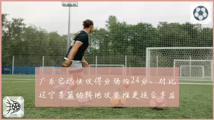 广东宏远快攻得分场均24分,对比辽宁男篮的阵地攻坚谁更适合季后赛强度