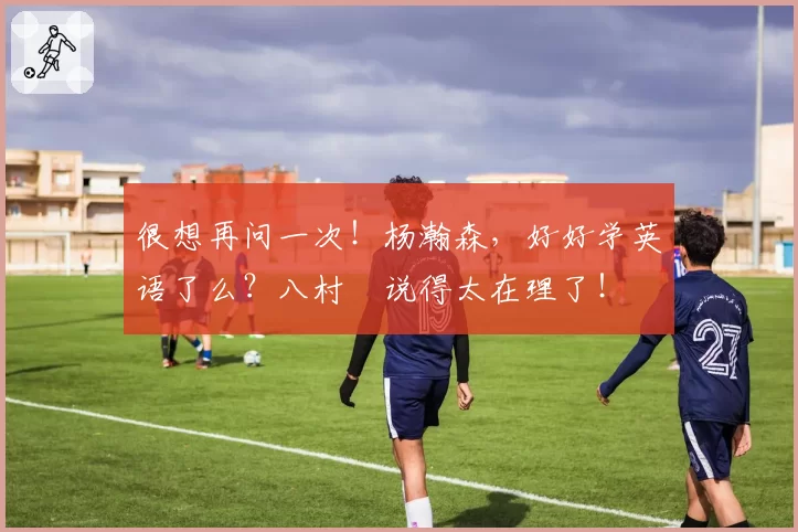 很想再问一次!杨瀚森,好好学英语了么?八村塁说得太在理了!