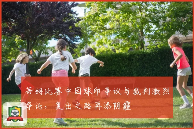 蒂姆比赛中因球印争议与裁判激烈争论,复出之路再添阴霾