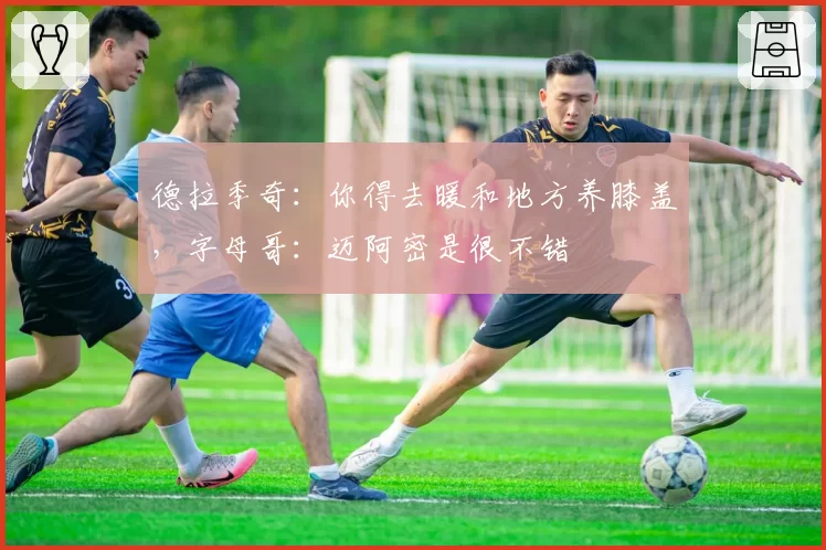 德拉季奇：你得去暖和地方养膝盖，字母哥：迈阿密是很不错