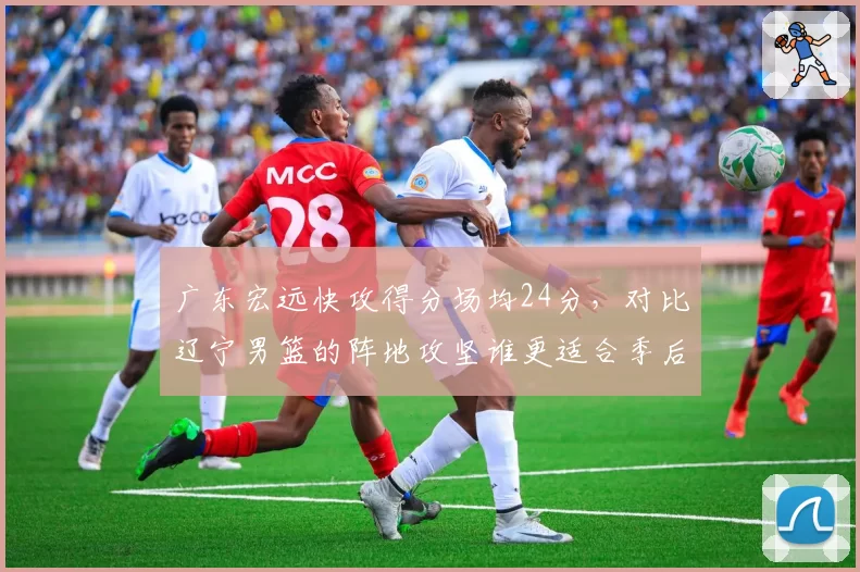 广东宏远快攻得分场均24分,对比辽宁男篮的阵地攻坚谁更适合季后赛强度